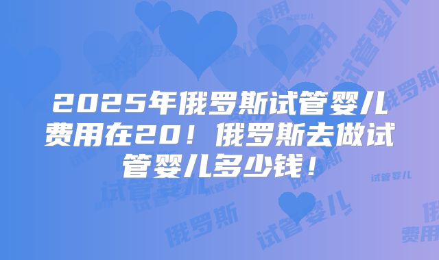 2025年俄罗斯试管婴儿费用在20！俄罗斯去做试管婴儿多少钱！
