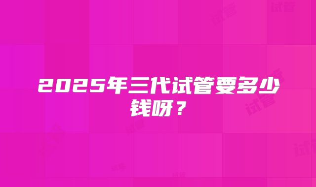 2025年三代试管要多少钱呀？