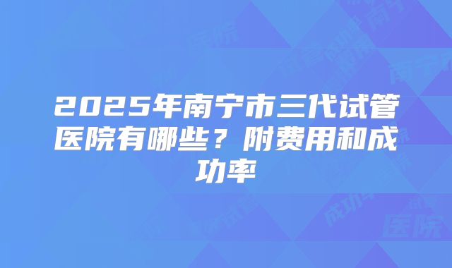 2025年南宁市三代试管医院有哪些？附费用和成功率