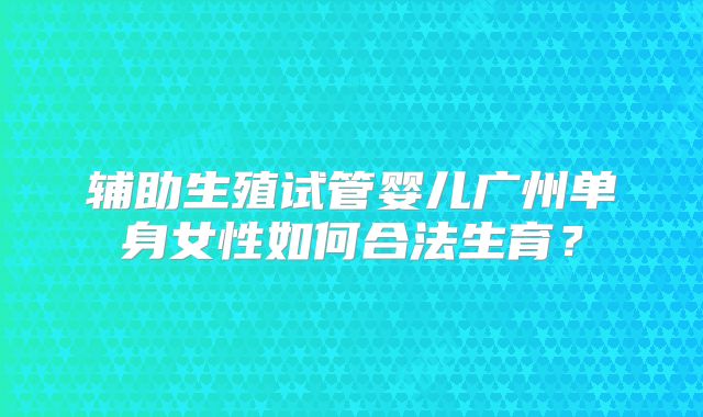 辅助生殖试管婴儿广州单身女性如何合法生育？