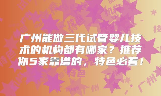 广州能做三代试管婴儿技术的机构都有哪家？推荐你5家靠谱的，特色必看！