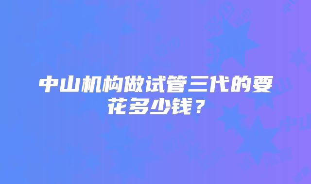 中山机构做试管三代的要花多少钱？