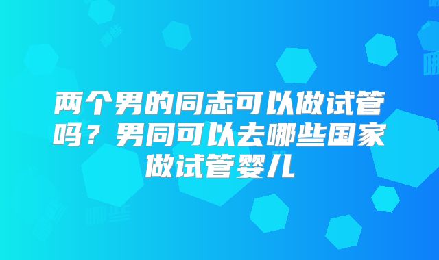 两个男的同志可以做试管吗？男同可以去哪些国家做试管婴儿