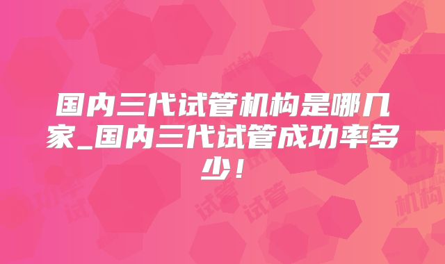 国内三代试管机构是哪几家_国内三代试管成功率多少!