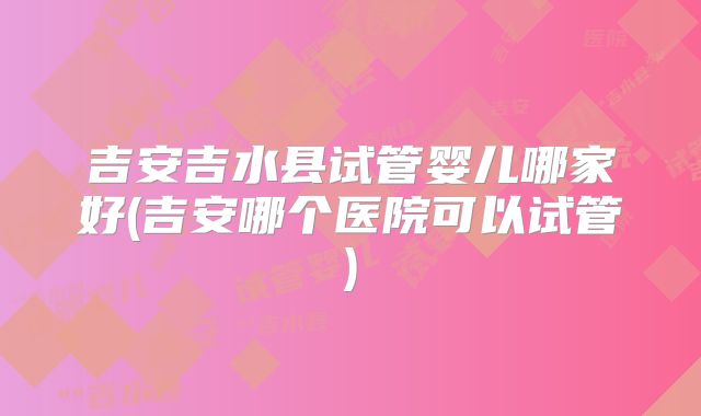 吉安吉水县试管婴儿哪家好(吉安哪个医院可以试管)