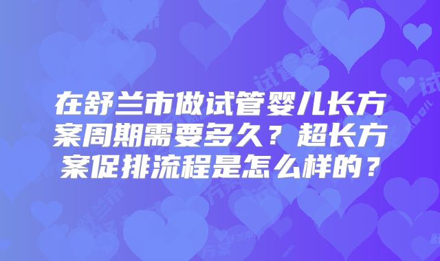 在舒兰市做试管婴儿长方案周期需要多久？超长方案促排流程是怎么样的？