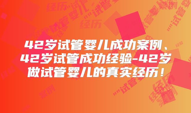 42岁试管婴儿成功案例、42岁试管成功经验-42岁做试管婴儿的真实经历！