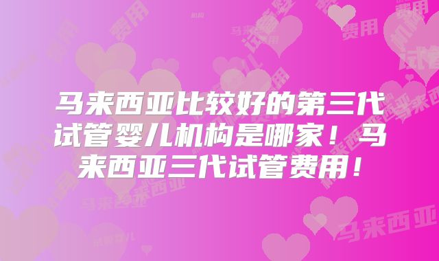 马来西亚比较好的第三代试管婴儿机构是哪家!马来西亚三代试管费用!