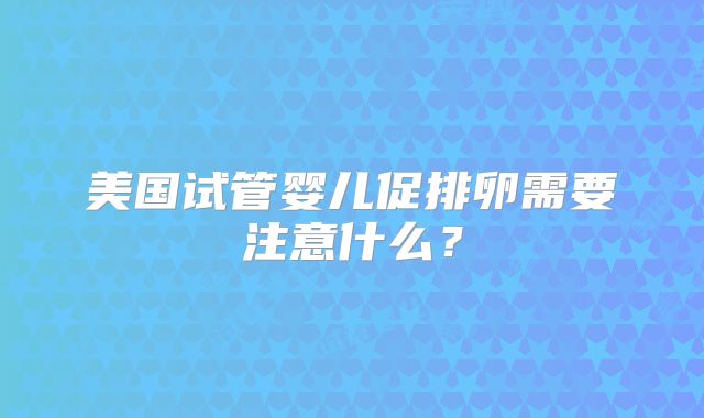 美国试管婴儿促排卵需要注意什么？