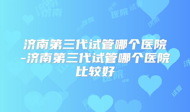济南第三代试管哪个医院-济南第三代试管哪个医院比较好