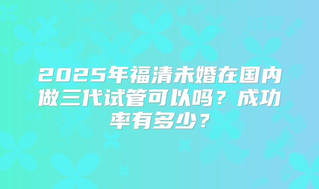 2025年福清未婚在国内做三代试管可以吗？成功率有多少？