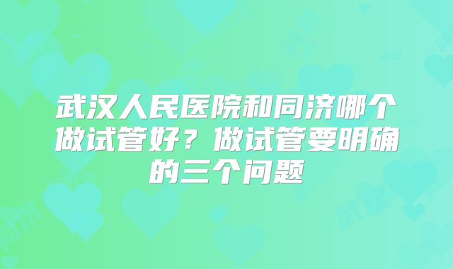 武汉人民医院和同济哪个做试管好？做试管要明确的三个问题