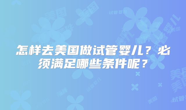怎样去美国做试管婴儿？必须满足哪些条件呢？