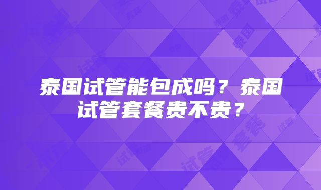 泰国试管能包成吗？泰国试管套餐贵不贵？