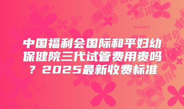 中国福利会国际和平妇幼保健院三代试管费用贵吗？2025最新收费标准