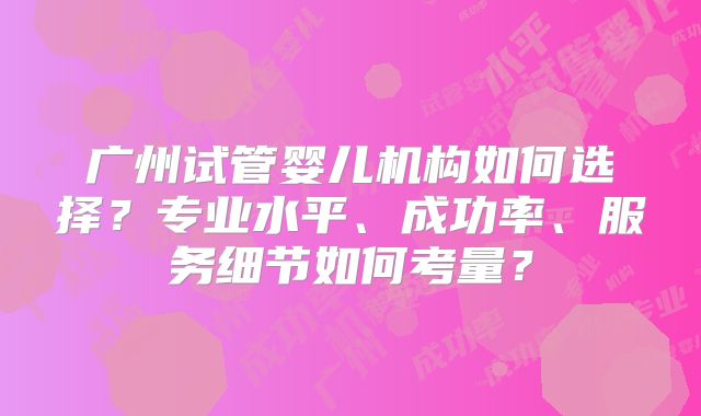 广州试管婴儿机构如何选择？专业水平、成功率、服务细节如何考量？