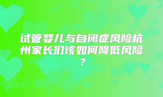 试管婴儿与自闭症风险杭州家长们该如何降低风险？