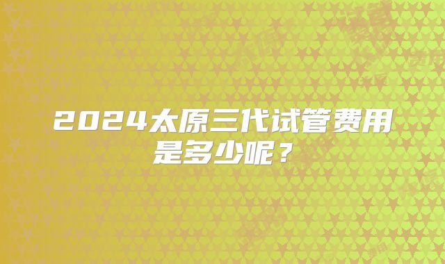2024太原三代试管费用是多少呢?
