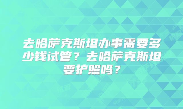 去哈萨克斯坦办事需要多少钱试管?去哈萨克斯坦要护照吗?