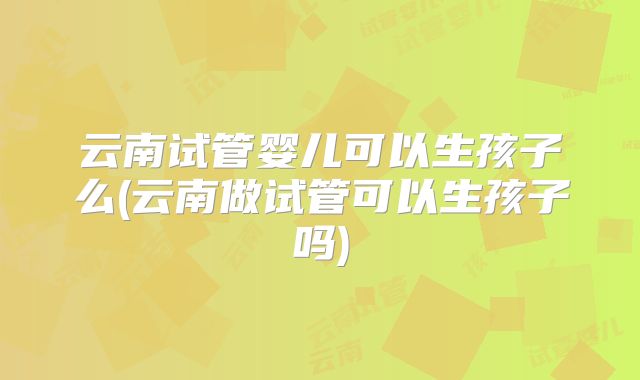 云南试管婴儿可以生孩子么(云南做试管可以生孩子吗)