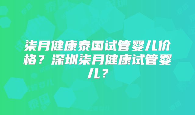 柒月健康泰国试管婴儿价格？深圳柒月健康试管婴儿？