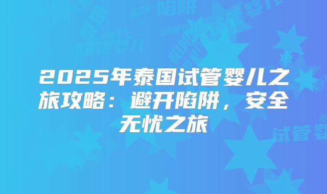 2025年泰国试管婴儿之旅攻略：避开陷阱，安全无忧之旅