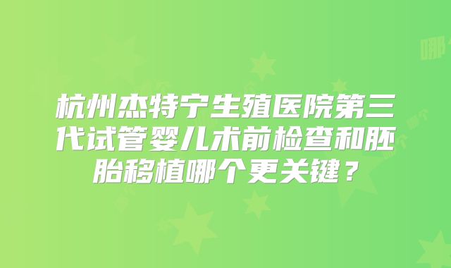 杭州杰特宁生殖医院第三代试管婴儿术前检查和胚胎移植哪个更关键?