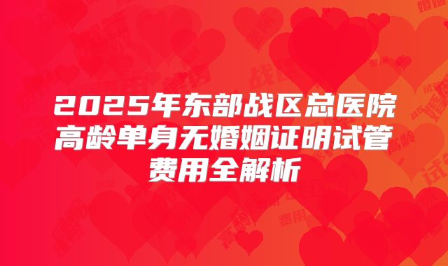2025年东部战区总医院高龄单身无婚姻证明试管费用全解析