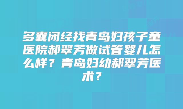 多囊闭经找青岛妇孩子童医院郝翠芳做试管婴儿怎么样？青岛妇幼郝翠芳医术？