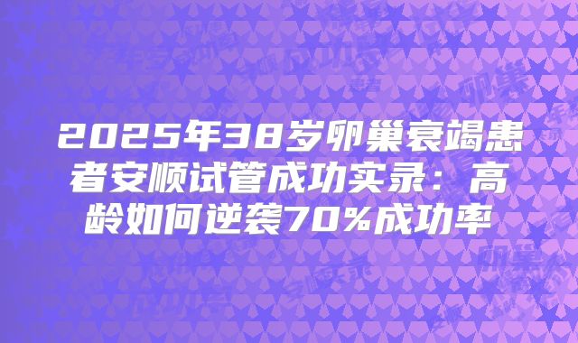 2025年38岁卵巢衰竭患者安顺试管成功实录：高龄如何逆袭70%成功率