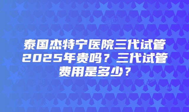 泰国杰特宁医院三代试管2025年贵吗？三代试管费用是多少？