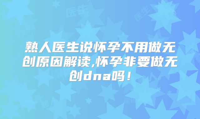 熟人医生说怀孕不用做无创原因解读,怀孕非要做无创dna吗!