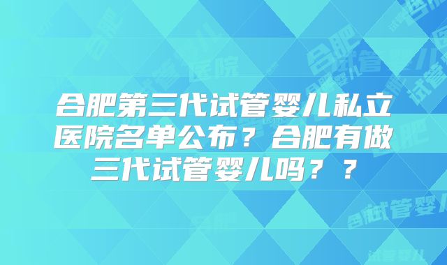 合肥第三代试管婴儿私立医院名单公布?合肥有做三代试管婴儿吗??