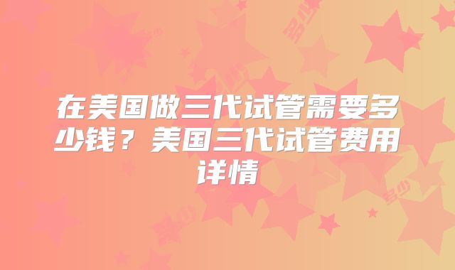 在美国做三代试管需要多少钱？美国三代试管费用详情