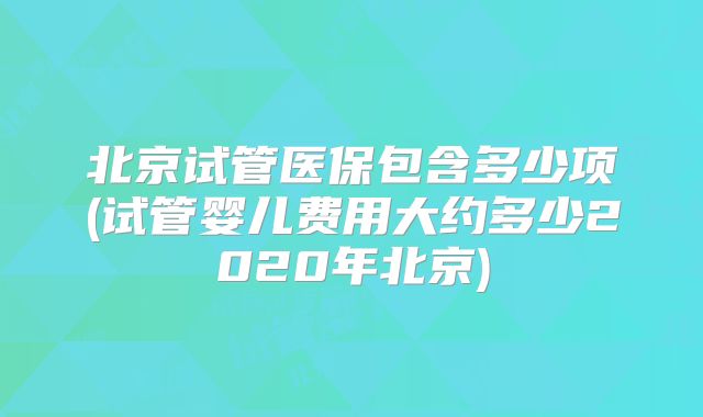 北京试管医保包含多少项(试管婴儿费用大约多少2020年北京)