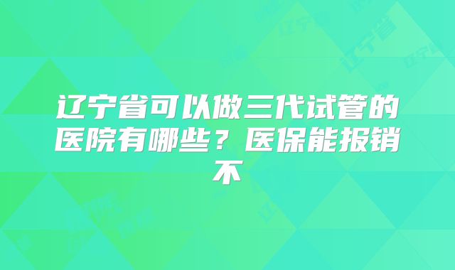 辽宁省可以做三代试管的医院有哪些?医保能报销不