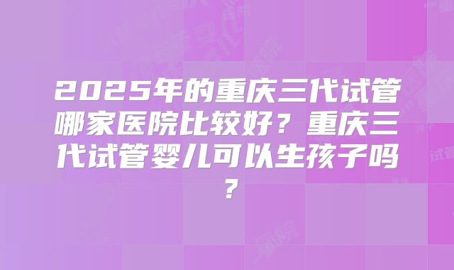 2025年的重庆三代试管哪家医院比较好？重庆三代试管婴儿可以生孩子吗？