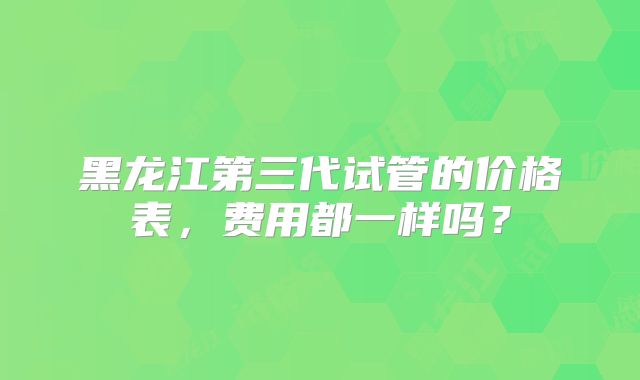 黑龙江第三代试管的价格表，费用都一样吗？