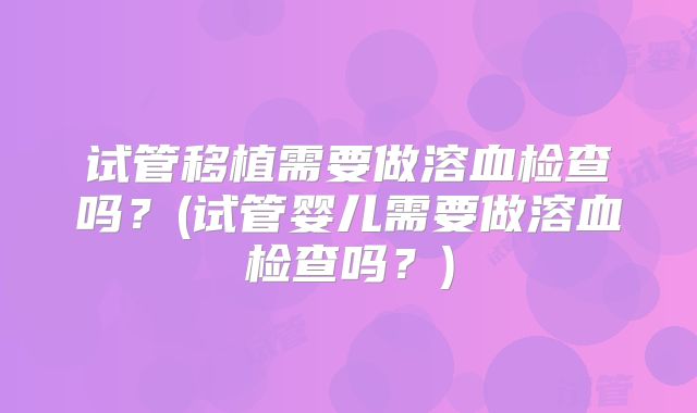 试管移植需要做溶血检查吗？(试管婴儿需要做溶血检查吗？)