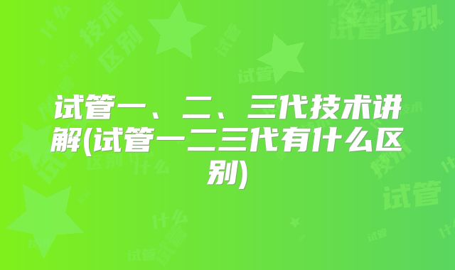 试管一、二、三代技术讲解(试管一二三代有什么区别)