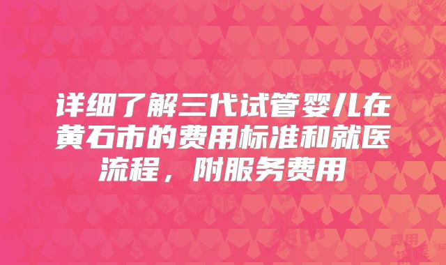 详细了解三代试管婴儿在黄石市的费用标准和就医流程，附服务费用