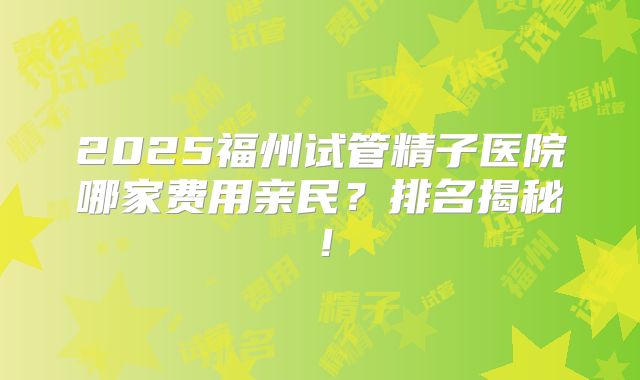 2025福州试管精子医院哪家费用亲民?排名揭秘!