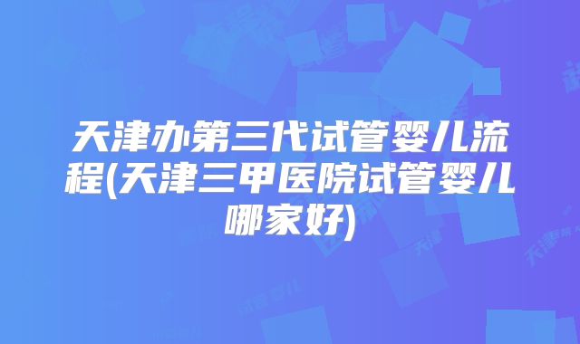 天津办第三代试管婴儿流程(天津三甲医院试管婴儿哪家好)