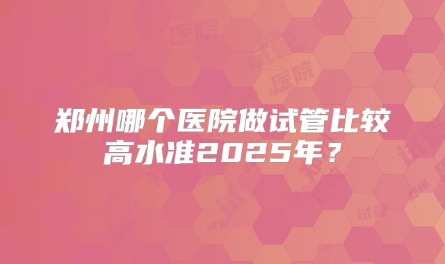郑州哪个医院做试管比较高水准2025年？