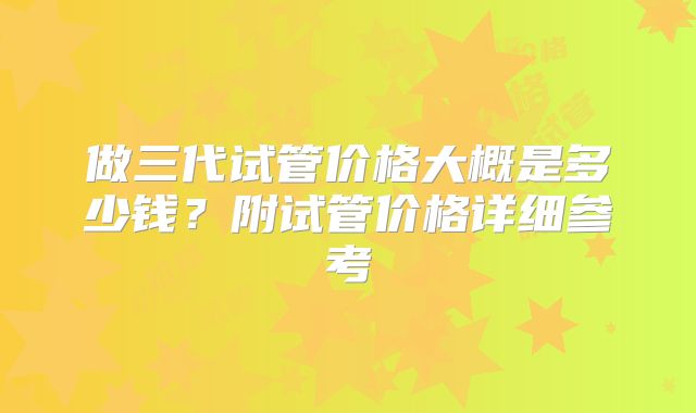 做三代试管价格大概是多少钱？附试管价格详细参考