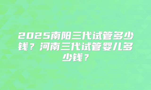 2025南阳三代试管多少钱？河南三代试管婴儿多少钱？