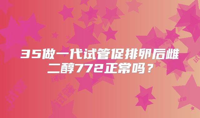 35做一代试管促排卵后雌二醇772正常吗？