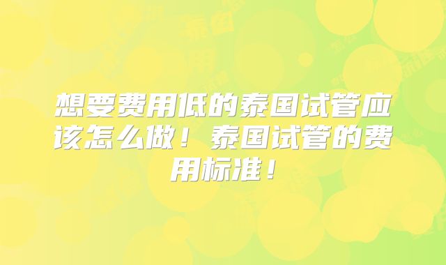 想要费用低的泰国试管应该怎么做！泰国试管的费用标准！