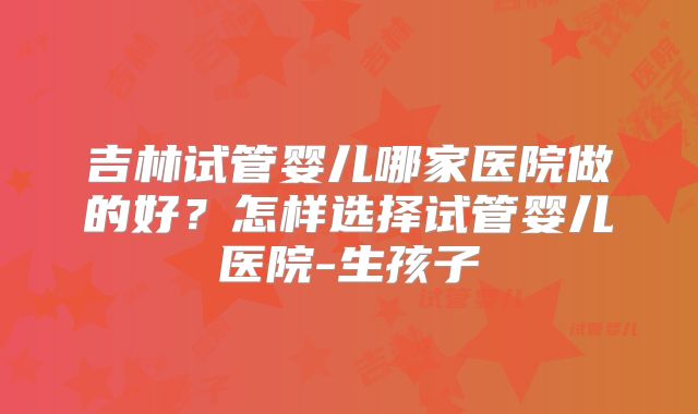 吉林试管婴儿哪家医院做的好？怎样选择试管婴儿医院-生孩子