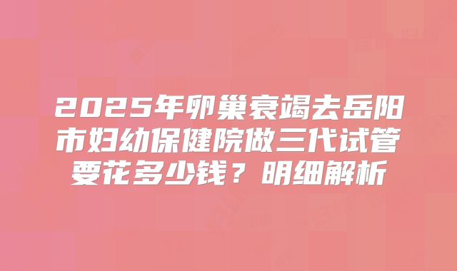 2025年卵巢衰竭去岳阳市妇幼保健院做三代试管要花多少钱？明细解析
